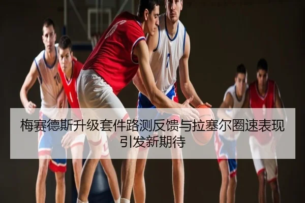 梅赛德斯升级套件路测反馈与拉塞尔圈速表现引发新期待